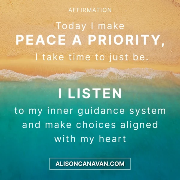 Today I make PEACE A PRIORITY I take time to just be. I LISTEN to my inner guidance system and make choices aligned with my heart
